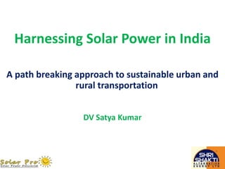 Harnessing Solar Power in India 
A path breaking approach to sustainable urban and 
rural transportation 
DV Satya Kumar 
 