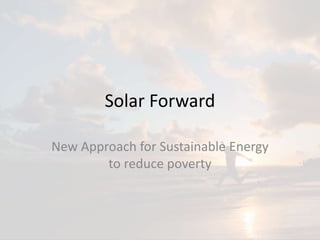 Solar Forward
New Approach for Sustainable Energy
to reduce poverty
 