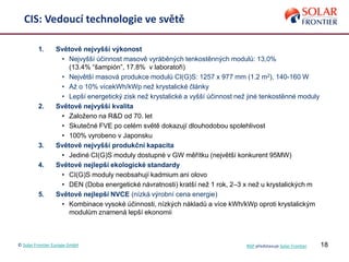 1. Světově nejvyšší výkonost
• Nejvyšší účinnost masově vyráběných tenkostěnných modulů: 13,0%
(13.4% “šampión”, 17.8% v laboratoři)
• Největší masová produkce modulů CI(G)S: 1257 x 977 mm (1.2 m2), 140-160 W
• Až o 10% vícekWh/kWp než krystalické články
• Lepší energetický zisk než krystalické a vyšší účinnost než jiné tenkostěnné moduly
2. Světově nejvyšší kvalita
• Založeno na R&D od 70. let
• Skutečné FVE po celém světě dokazují dlouhodobou spolehlivost
• 100% vyrobeno v Japonsku
3. Světově nejvyšší produkční kapacita
• Jediné CI(G)S moduly dostupné v GW měřítku (největší konkurent 95MW)
4. Světově nejlepší ekologické standardy
• CI(G)S moduly neobsahují kadmium ani olovo
• DEN (Doba energetické návratnosti) kratší než 1 rok, 2–3 x než u krystalických m
5. Světově nejlepší NVCE (nízká výrobní cena energie)
• Kombinace vysoké účinnosti, nízkých nákladů a více kWh/kWp oproti krystalickým
modulům znamená lepší ekonomii
18
CIS: Vedoucí technologie ve světě
© Solar Frontier Europe GmbH NSP představuje Solar Frontier
 