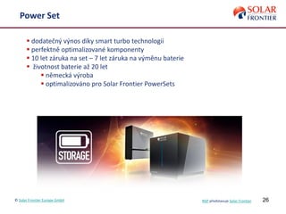 26© Solar Frontier Europe GmbH NSP představuje Solar Frontier
Power Set
 dodatečný výnos díky smart turbo technologii
 perfektně optimalizované komponenty
 10 let záruka na set – 7 let záruka na výměnu baterie
 životnost baterie až 20 let
 německá výroba
 optimalizováno pro Solar Frontier PowerSets
 