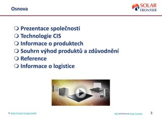 3
Osnova
 Prezentace společnosti
 Technologie CIS
 Informace o produktech
 Souhrn výhod produktů a zdůvodnění
 Reference
 Informace o logistice
© Solar Frontier Europe GmbH NSP představuje Solar Frontier
 