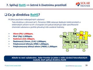 39
7. Splňují RoHS => šetrné k životnímu prostředí
 Co je direktiva RoHS?
 Zákaz používání nebezpečných substancí
Tato direktiva s účinností od 1. Července 2006 zakazuje dodávání elektronických a
elektrických zařízení na trh v Evropské Unii pokud obsahující dále specifikované
chemické substance a jestliže přesahují níže uvedené hodnoty.
 Ačkoliv to není vyžadováno , Solar Frontier je jeden z mála výrobců fotovoltaických
modulů, kteří splňují direktivu RoHS
 Olovo (Pb) 1,000ppm,
 Rtuť (Hg) 1,000ppm,
 Kadmium (Cd) 100ppm,
 Šestimocný Chrom, (Cr6) 1,000ppm,
 Polybromové bifenyly (PBB) 1,000ppm,
 Polybromovaný difenyl ethers (PBDE) 1,000ppm
© Solar Frontier Europe GmbH NSP představuje Solar Frontier
 