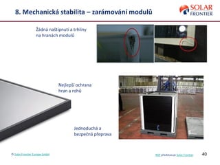 40
8. Mechanická stabilita – zarámování modulů
Žádná naštípnutí a trhliny
na hranách modulů
Nejlepší ochrana
hran a rohů
Jednoduchá a
bezpečná přeprava
© Solar Frontier Europe GmbH NSP představuje Solar Frontier
 