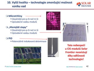42
10. Vyšší kvalita – technologie zmenšující možnost
vzniku vad
 Mikrotrhliny
 Závažnější pro p-Si než m-Si
 Způsobené vadou modulů
 „Hlemýždí stopy“
 Závažnější pro p-Si než m-Si
 Způsobené vadou modulů
 PID
 Potenciálně indukovaná delaminace
Tato nebezpečí
u CIS modulů Solar
Frontier neexistují
díky odlišnosti
technologie!
© Solar Frontier Europe GmbH NSP představuje Solar Frontier
 