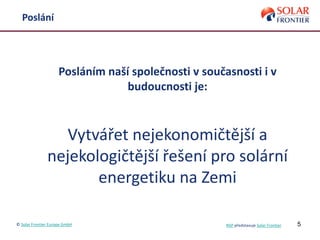 5
Poslání
Posláním naší společnosti v současnosti i v
budoucnosti je:
Vytvářet nejekonomičtější a
nejekologičtější řešení pro solární
energetiku na Zemi
© Solar Frontier Europe GmbH NSP představuje Solar Frontier
 