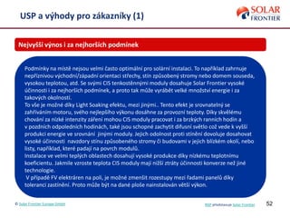 52
USP a výhody pro zákazníky (1)
Nejvyšší výnos i za nejhorších podmínek
Podmínky na místě nejsou velmi často optimální pro solární instalaci. To například zahrnuje
nepříznivou východní/západní orientaci střechy, stín způsobený stromy nebo domem souseda,
vysokou teplotou, atd. Se svými CIS tenkostěnnými moduly dosahuje Solar Frontier vysoké
účinnosti i za nejhorších podmínek, a proto tak může vyrábět velké množství energie i za
takových okolností.
To vše je možné díky Light Soaking efektu, mezi jinými.. Tento efekt je srovnatelný se
zahříváním motoru, svého nejlepšího výkonu dosáhne za provozní teploty. Díky skvělému
chování za nízké intenzity záření mohou CIS moduly pracovat i za brzkých ranních hodin a
v pozdních odpoledních hodinách, také jsou schopné zachytit difusní světlo což vede k vyšší
produkci energie ve srovnání jinými moduly. Jejich odolnost proti stínění dovoluje dosahovat
vysoké účinnosti navzdory stínu způsobeného stromy či budovami v jejich blízkém okolí, nebo
listy, například, které padají na povrch modulů.
Instalace ve velmi teplých oblastech dosahují vysoké produkce díky nízkému teplotnímu
koeficientu. Jakmile vzroste teplota CIS moduly mají nižší ztráty účinnosti konverze než jiné
technologie.
V případě FV elektráren na poli, je možné zmenšit rozestupy mezi řadami panelů díky
toleranci zastínění. Proto může být na dané ploše nainstalován větší výkon.
© Solar Frontier Europe GmbH NSP představuje Solar Frontier
 