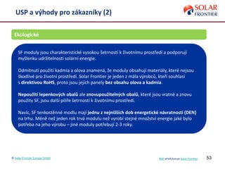 53
USP a výhody pro zákazníky (2)
Ekologické
SF moduly jsou charakteristické vysokou šetrností k životnímu prostředí a podporují
myšlenku udržitelnosti solární energie.
Odmítnutí použití kadmia a olova znamená, že moduly obsahují materiály, které nejsou
škodlivé pro životní prostředí. Solar Frontier je jeden z mála výrobců, kteří souhlasí
s direktivou RoHS, proto jsou jejich panely bez obsahu olova a kadmia.
Nepoužití lepenkových obalů ale znovupoužitelných obalů, které jsou vratné a znovu
použity SF, jsou další pilíře šetrností k životnímu prostředí.
Navíc, SF tenkostěnné modlu mají jednu z nejnižších dob energetické návratnosti (DEN)
na trhu. Méně než jeden rok trvá modulu než vyrobí stejné množství energie jaké bylo
potřeba na jeho výrobu – jiné moduly potřebují 2-3 roky.
© Solar Frontier Europe GmbH NSP představuje Solar Frontier
 