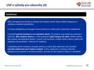 55
USP a výhody pro zákazníky (4)
Estetičnost
Díky homogennímu černému vzhledu CIS moduly vytváří dojem dobré integrace se
střechou a okolním prostředím.
V mnoha případech je homogenní černá plocha na střeše jejím estetickým vylepšením.
V případě polních instalací a také plochých střech, CIS moduly mají přidanou estetickou
hodnotu, díky nízkému sklonu a z toho vyplívající lepší integraci do okolí. Jelikož mohou
být moduly nainstalovány téměř v rovině, což znamená s nízkým úhlem sklonu, dobře tak
zapadnou do prostředí, v němž je FV instalace.
V případě polních instalací a rovných střech je možné díky odolnosti vůči zastínění
zmenšit vzdálenosti mezi řadami modulů. Z toho vyplívá že v instalací může být
připojeno více panelů na omezené ploše a vyhnete se tak rušivému faktoru v prostředí.
© Solar Frontier Europe GmbH NSP představuje Solar Frontier
 