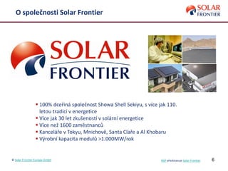 6
O společnosti Solar Frontier
 100% dceřiná společnost Showa Shell Sekiyu, s více jak 110.
letou tradicí v energetice
 Více jak 30 let zkušeností v solární energetice
 Více než 1600 zaměstnanců
 Kanceláře v Tokyu, Mnichově, Santa Claře a Al Khobaru
 Výrobní kapacita modulů >1.000MW/rok
© Solar Frontier Europe GmbH NSP představuje Solar Frontier
 