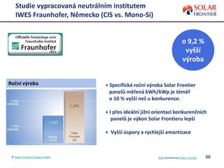 66
Studie vypracovaná neutrálním institutem
IWES Fraunhofer, Německo (CIS vs. Mono-Si)
© Solar Frontier Europe GmbH NSP představuje Solar Frontier
Roční výroba
o 9,2 %
vyšší
výroba
+ Specifická roční výroba Solar Frontier
panelů měřená kWh/kWp je téměř
o 10 % vyšší než u konkurence.
+ I přes ideální jižní orientaci konkurenčních
panelů je výkon Solar Frontieru lepší
+ Vyšší úspory a rychlejší amortizace
 