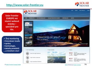 74
http://www.solar-frontier.eu
Solar Frontier
EUROPE má
vlastní webové
stránky –
speciálně pro
Vás.
 Živý monitoring
Srovnávací studie
zprávy
technologie,
detaily produktů
….a mnohem více!
© Solar Frontier Europe GmbH NSP představuje Solar Frontier
 