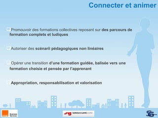 Connecter et animer


Promouvoir des formations collectives reposant sur des parcours de
 formation complets et ludiques


Autoriser des scénarii pédagogiques non linéaires

Opérer une transition d’une formation guidée, balisée vers une
 formation choisie et pensée par l’apprenant


Appropriation, responsabilisation et valorisation
 