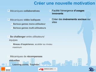 Créer une nouvelle motivation
Mécaniques collaboratives              Facilité l’émergence d’usages
                                         innovants

Mécaniques vidéo ludiques              Créer des évènements sociaux sur
                                         sites
   Serious games mono-utilisateur
   Serious games multi-utilisateurs


Se challenger entre utilisateurs/
 équipes
   Niveau d’expérience, accéder au niveau
    maximum



Mécaniques de récompenses
 virtuelles
    Learning points, Trophées
 