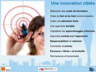 Une innovation ciblée
Réduction des coûts de formation
Créer du lien et du liant (communautés)
Créer une attraction forte
Une approche durable
Capitaliser les apprentissages informels
Approche centrée sur l’apprenant
Responsabiliser et valoriser
Connecter et animer
Parcours « libres » et évolutifs
Permanence et transmedia
 