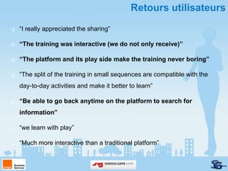 Retours utilisateurs
   “I really appreciated the sharing”

   “The training was interactive (we do not only receive)”

   “The platform and its play side make the training never boring”

   “The split of the training in small sequences are compatible with the
    day-to-day activities and make it better to learn”

   “Be able to go back anytime on the platform to search for
    information”

   “we learn with play”

   “Much more interactive than a traditional platform”
 