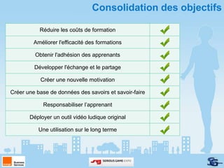 Consolidation des objectifs

           Réduire les coûts de formation

         Améliorer l'efficacité des formations

         Obtenir l'adhésion des apprenants

         Développer l'échange et le partage

           Créer une nouvelle motivation

Créer une base de données des savoirs et savoir-faire

             Responsabiliser l’apprenant

       Déployer un outil vidéo ludique original

           Une utilisation sur le long terme
 