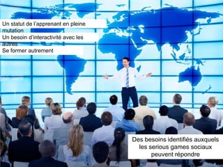 Un statut de l’apprenant en pleine
mutation
Un besoin d’interactivité avec les
autres
Se former autrement




                                     Des besoins identifiés auxquels
                                       les serious games sociaux
                                            peuvent répondre
 