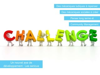 Des mécaniques ludiques à repenser

                                  Des mécaniques sociales à créer

                                         Penser long terme et
                                             rejouabilité
                                         Community Management




     Un nouvel axe de
développement : Les serious
      games sociaux
 