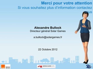 Merci pour votre attention
Si vous souhaitez plus d’information contactez
                                         nous



          Alexandre Bullock
       Directeur général Solar Games

         a.bullock@solargames.fr



             22 Octobre 2012
 