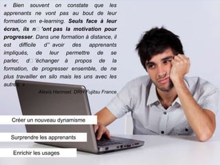 « Bien souvent on constate que les
apprenants ne vont pas au bout de leur
formation en e-learning. Seuls face à leur
écran, ils n’’ont pas la motivation pour
progresser. Dans une formation à distance, il
est difficile d’’ avoir des apprenants
impliqués, de leur permettre de se
parler, d’’échanger à propos de la
formation, de progresser ensemble, de ne
plus travailler en silo mais les uns avec les
autres. »
             Alexis Harmsel. DRH Fujitsu France




   Créer un nouveau dynamisme


  Surprendre les apprenants

   Enrichir les usages
 