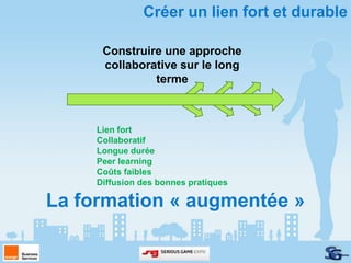 Créer un lien fort et durable

      Construire une approche
      collaborative sur le long
               terme



     Lien fort
     Collaboratif
     Longue durée
     Peer learning
     Coûts faibles
     Diffusion des bonnes pratiques

La formation « augmentée »
 