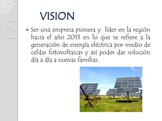  Ser una empresa pionera y líder en la región
hacia el año 2013 en lo que se refiere a la
generación de energía eléctrica por medio de
celdas fotovoltaicas y así poder dar solución
día a día a nuevas familias.
VISION
 