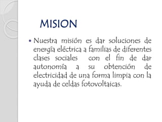  Nuestra misión es dar soluciones de
energía eléctrica a familias de diferentes
clases sociales con el fin de dar
autonomía a su obtención de
electricidad de una forma limpia con la
ayuda de celdas fotovoltaicas.
MISION
 