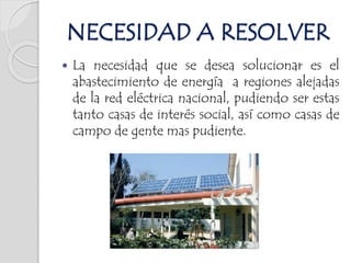  La necesidad que se desea solucionar es el
abastecimiento de energía a regiones alejadas
de la red eléctrica nacional, pudiendo ser estas
tanto casas de interés social, así como casas de
campo de gente mas pudiente.
NECESIDAD A RESOLVER
 