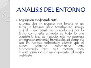  Legislación medioambiental:
Nuestra idea de negocio está basada en un
tema de bastante auge actualmente, siendo
esta el nuevo pensamiento ecologista por lo
tanto como esta expuesto en todo lo que
consiste la idea de negocio, esta no generara
un impacto ambiental mayúsculo, así cumpliría
con las normas ambientales además que el
nuevo gobierno colombiano está
promoviendo leyes para motivar toda
investigación sobre el mejoramiento del medio
ambiente.
ANALISIS DEL ENTORNO
 