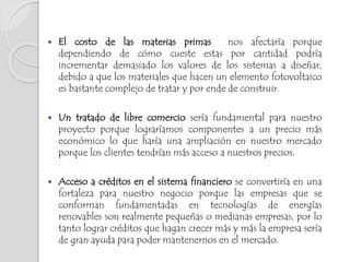  El costo de las materias primas nos afectaría porque
dependiendo de cómo cueste estas por cantidad podría
incrementar demasiado los valores de los sistemas a diseñar,
debido a que los materiales que hacen un elemento fotovoltaico
es bastante complejo de tratar y por ende de construir.
 Un tratado de libre comercio sería fundamental para nuestro
proyecto porque lograríamos componentes a un precio más
económico lo que haría una ampliación en nuestro mercado
porque los clientes tendrían más acceso a nuestros precios.
 Acceso a créditos en el sistema financiero se convertiría en una
fortaleza para nuestro negocio porque las empresas que se
conforman fundamentadas en tecnologías de energías
renovables son realmente pequeñas o medianas empresas, por lo
tanto lograr créditos que hagan crecer más y más la empresa sería
de gran ayuda para poder mantenernos en el mercado.
 