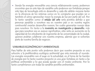  Siendo las energías renovables una ciencia relativamente nueva, podremos
encontrar que en este tipo de variables solo podemos ver fortalezas porque
este tipo de tecnología está en desarrollo y cada día saldrán mejoras tanto
en la eficiencia de los sistemas como en lo compacto que puedan ser o
también el cómo aprovechar mejor la energía de luz por parte del sol. Por
lo tanto variables como el estado del arte sería positiva debido a que
personas paralelas a nosotros sea en nuestro país o en nuestra región
continental crearían desarrollos nuevos, los cuales generarían nuevas ideas
para nosotros. En tanto a la inversión en investigación y desarrollo, más
que para nosotros sea un avance significativo, esto sería un aumento en la
capacidad de los estudiantes de ingenierías de las universidades de la ciudad,
quienes podrían colaborar con nuestra empresa, además que se volverían
parte de nuestra familia de negocio.
VARIABLES ECONÓMICAS Y AMBIENTALES
Para hablar de este punto solo podemos decir que nuestro proyecto es una
solución a la problemática ecológica ambiental que esta viviendo el mundo.
Las energías renovables son el auge en la actualidad, en el tema de las fuentes
de energías por lo tanto nuestro proyecto es una gran fortaleza en tanto a las
políticas ambientales y lo que pueda ayudar con el medio ambiente. Por lo
tanto cumpliríamos con todas las variables posibles ambientales.
 