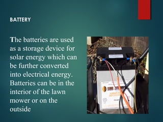 BATTERY
The batteries are used
as a storage device for
solar energy which can
be further converted
into electrical energy.
Batteries can be in the
interior of the lawn
mower or on the
outside
 