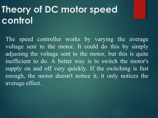 Theory of DC motor speed
control
The speed controller works by varying the average
voltage sent to the motor. It could do this by simply
adjusting the voltage sent to the motor, but this is quite
inefficient to do. A better way is to switch the motor's
supply on and off very quickly. If the switching is fast
enough, the motor doesn't notice it, it only notices the
average effect.
 