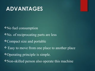 ADVANTAGES
No fuel consumption
No. of reciprocating parts are less
Compact size and portable
 Easy to move from one place to another place
Operating principle is simple.
Non-skilled person also operate this machine
 