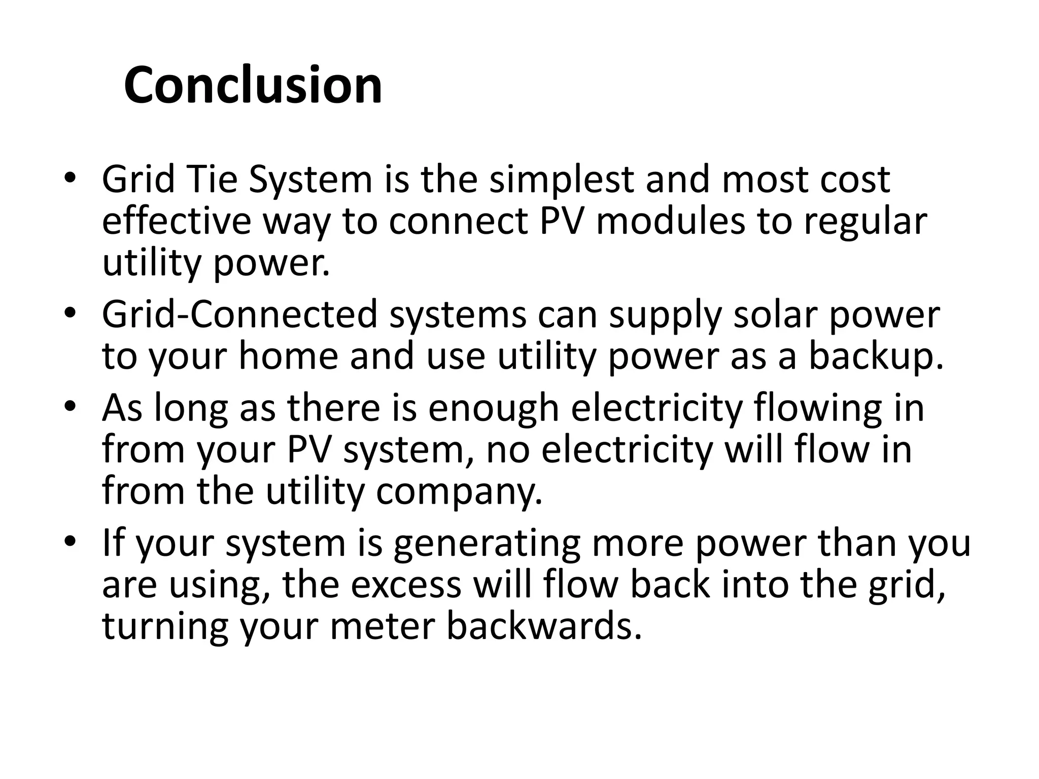 • Grid Tie System is the simplest and most cost
effective way to connect PV modules to regular
utility power.
• Grid-Connected systems can supply solar power
to your home and use utility power as a backup.
• As long as there is enough electricity flowing in
from your PV system, no electricity will flow in
from the utility company.
• If your system is generating more power than you
are using, the excess will flow back into the grid,
turning your meter backwards.
Conclusion
 