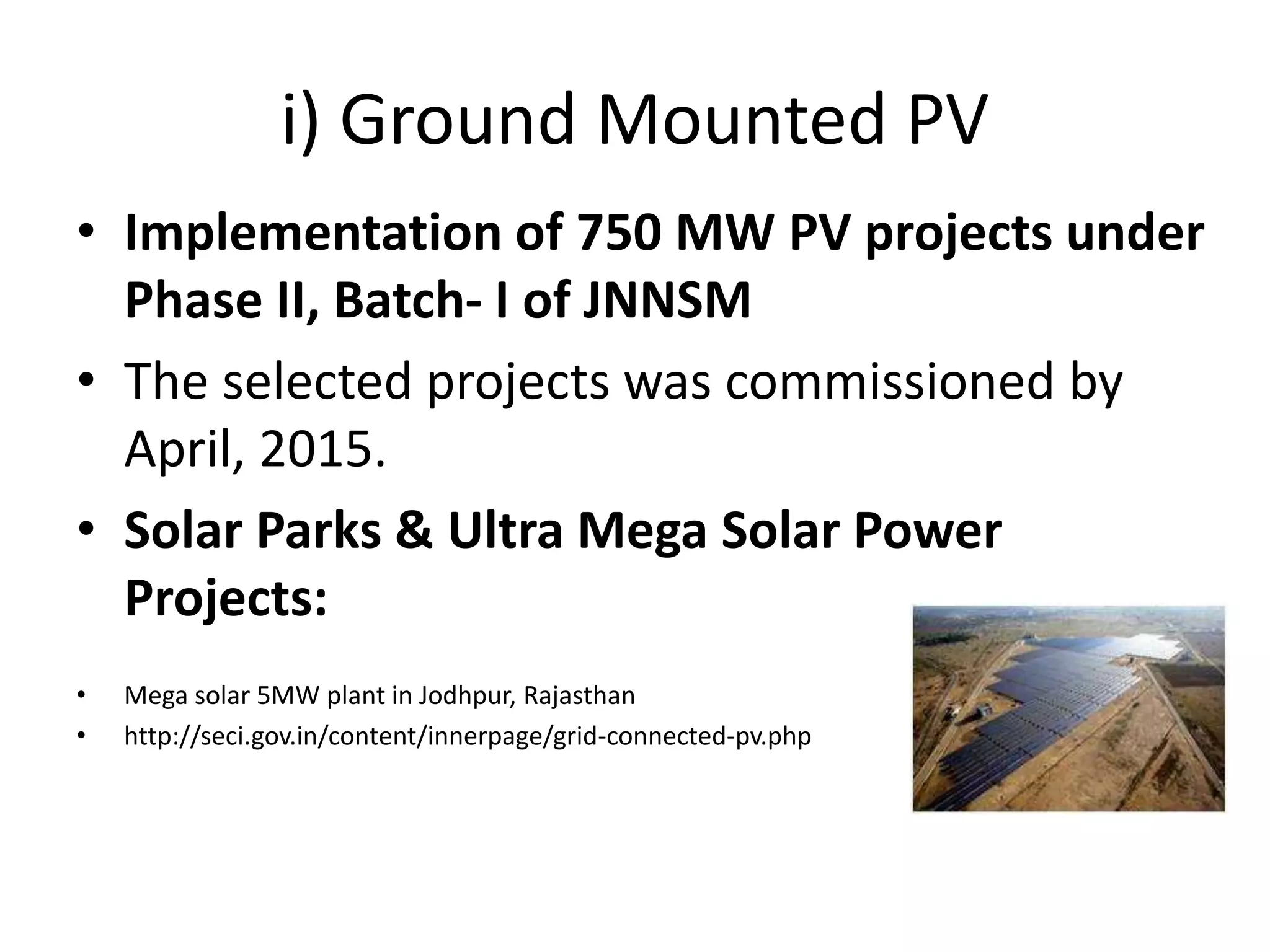 i) Ground Mounted PV
• Implementation of 750 MW PV projects under
Phase II, Batch- I of JNNSM
• The selected projects was commissioned by
April, 2015.
• Solar Parks & Ultra Mega Solar Power
Projects:
• Mega solar 5MW plant in Jodhpur, Rajasthan
• http://seci.gov.in/content/innerpage/grid-connected-pv.php
 