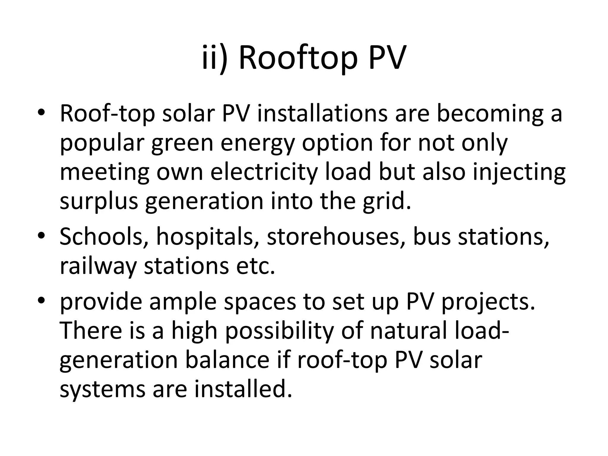 ii) Rooftop PV
• Roof-top solar PV installations are becoming a
popular green energy option for not only
meeting own electricity load but also injecting
surplus generation into the grid.
• Schools, hospitals, storehouses, bus stations,
railway stations etc.
• provide ample spaces to set up PV projects.
There is a high possibility of natural load-
generation balance if roof-top PV solar
systems are installed.
 