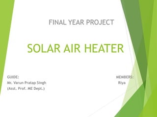 SOLAR AIR HEATER
GUIDE: MEMBERS:
Mr. Varun Pratap Singh Riya
(Asst. Prof. ME Dept.)
FINAL YEAR PROJECT
 