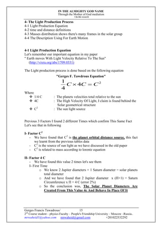IN THE ALMIGHTY GOD NAME
Through the Mother of God mediation
I do this research
Gerges Francis Tawadrous/
2nd
Course student – physics Faculty – People's Friendship University – Moscow –Russia..
mrwaheid1@yahoo.com mrwaheid@gmail.com +201022532292
15
4- The Light Production Process
4-1 Light Production Equation
4-2 time and distance definitions
4-3 Masses distribution shows there's many frames in the solar group
4-4 The Description Using For Earth Motion
4-1 Light Production Equation
Let's remember our important equation in my paper
" Earth moves With Light Velocity Relative To The Sun"
(http://vixra.org/abs/1709.0331)
The Light production process is done based on the following equation
"Gerges F. Tawdrous Equation"
2
4
4
1
CCC 
Where
 1/4 C : The planets velocities total relative to the sun
 4C : The High Velocity Of Light, I claim is found behind the
Solar geometrical structure
 C2
: The sun light source
Previous 3 Factors I found 2 different Times which confirm This Same Fact
Let's see that in following
I- Factor C2
- We have found that C2
is the planet orbital distance source, this fact
we learnt from the previous tables data
- C2
is the source of sun light as we have discussed in the old paper
- C2
is related to mass according to lorentz equation
II- Factor 4 C
- We have found this value 2 times let's see them
I- First Time
o We know 2 Jupiter diameters + 1 Saturn diameter = solar planets
total diameter
o And we have found that 2 Jupiter diameter x (Π+1) = Saturn
Circumference x Π = 4 C (error 2%)
o So the conclusion was, The Solar Planet Diameters Are
Created From This Value 4c And Behave In Place Of It
 