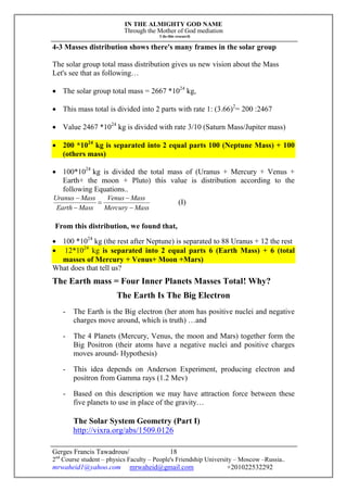 IN THE ALMIGHTY GOD NAME
Through the Mother of God mediation
I do this research
Gerges Francis Tawadrous/
2nd
Course student – physics Faculty – People's Friendship University – Moscow –Russia..
mrwaheid1@yahoo.com mrwaheid@gmail.com +201022532292
18
4-3 Masses distribution shows there's many frames in the solar group
The solar group total mass distribution gives us new vision about the Mass
Let's see that as following…
 The solar group total mass = 2667 *1024
kg,
 This mass total is divided into 2 parts with rate 1: (3.66)2
= 200 :2467
 Value 2467 *1024
kg is divided with rate 3/10 (Saturn Mass/Jupiter mass)
 200 *1024
kg is separated into 2 equal parts 100 (Neptune Mass) + 100
(others mass)
 100*1024
kg is divided the total mass of (Uranus + Mercury + Venus +
Earth+ the moon + Pluto) this value is distribution according to the
following Equations..
MassMercury
MassVenus
MassEarth
MassUranus





(I)
From this distribution, we found that,
 100 *1024
kg (the rest after Neptune) is separated to 88 Uranus + 12 the rest
 12*1024
kg is separated into 2 equal parts 6 (Earth Mass) + 6 (total
masses of Mercury + Venus+ Moon +Mars)
What does that tell us?
The Earth mass = Four Inner Planets Masses Total! Why?
The Earth Is The Big Electron
- The Earth is the Big electron (her atom has positive nuclei and negative
charges move around, which is truth) …and
- The 4 Planets (Mercury, Venus, the moon and Mars) together form the
Big Positron (their atoms have a negative nuclei and positive charges
moves around- Hypothesis)
- This idea depends on Anderson Experiment, producing electron and
positron from Gamma rays (1.2 Mev)
- Based on this description we may have attraction force between these
five planets to use in place of the gravity…
The Solar System Geometry (Part I)
http://vixra.org/abs/1509.0126
 