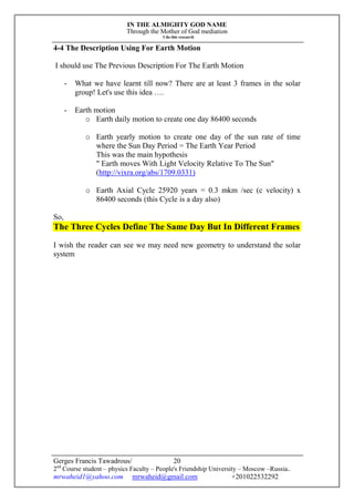IN THE ALMIGHTY GOD NAME
Through the Mother of God mediation
I do this research
Gerges Francis Tawadrous/
2nd
Course student – physics Faculty – People's Friendship University – Moscow –Russia..
mrwaheid1@yahoo.com mrwaheid@gmail.com +201022532292
20
4-4 The Description Using For Earth Motion
I should use The Previous Description For The Earth Motion
- What we have learnt till now? There are at least 3 frames in the solar
group! Let's use this idea ….
- Earth motion
o Earth daily motion to create one day 86400 seconds
o Earth yearly motion to create one day of the sun rate of time
where the Sun Day Period = The Earth Year Period
This was the main hypothesis
" Earth moves With Light Velocity Relative To The Sun"
(http://vixra.org/abs/1709.0331)
o Earth Axial Cycle 25920 years = 0.3 mkm /sec (c velocity) x
86400 seconds (this Cycle is a day also)
So,
The Three Cycles Define The Same Day But In Different Frames
I wish the reader can see we may need new geometry to understand the solar
system
 