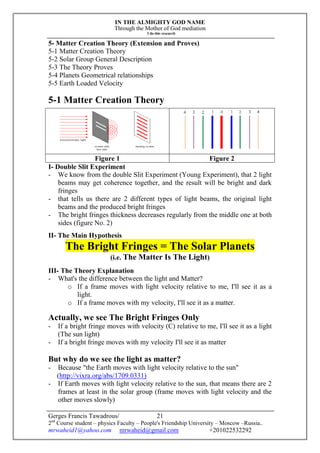 IN THE ALMIGHTY GOD NAME
Through the Mother of God mediation
I do this research
Gerges Francis Tawadrous/
2nd
Course student – physics Faculty – People's Friendship University – Moscow –Russia..
mrwaheid1@yahoo.com mrwaheid@gmail.com +201022532292
21
5- Matter Creation Theory (Extension and Proves)
5-1 Matter Creation Theory
5-2 Solar Group General Description
5-3 The Theory Proves
5-4 Planets Geometrical relationships
5-5 Earth Loaded Velocity
5-1 Matter Creation Theory
Figure 1 Figure 2
I- Double Slit Experiment
- We know from the double Slit Experiment (Young Experiment), that 2 light
beams may get coherence together, and the result will be bright and dark
fringes
- that tells us there are 2 different types of light beams, the original light
beams and the produced bright fringes
- The bright fringes thickness decreases regularly from the middle one at both
sides (figure No. 2)
II- The Main Hypothesis
The Bright Fringes = The Solar Planets
(i.e. The Matter Is The Light)
III- The Theory Explanation
- What's the difference between the light and Matter?
o If a frame moves with light velocity relative to me, I'll see it as a
light.
o If a frame moves with my velocity, I'll see it as a matter.
Actually, we see The Bright Fringes Only
- If a bright fringe moves with velocity (C) relative to me, I'll see it as a light
(The sun light)
- If a bright fringe moves with my velocity I'll see it as matter
But why do we see the light as matter?
- Because "the Earth moves with light velocity relative to the sun"
(http://vixra.org/abs/1709.0331)
- If Earth moves with light velocity relative to the sun, that means there are 2
frames at least in the solar group (frame moves with light velocity and the
other moves slowly)
 