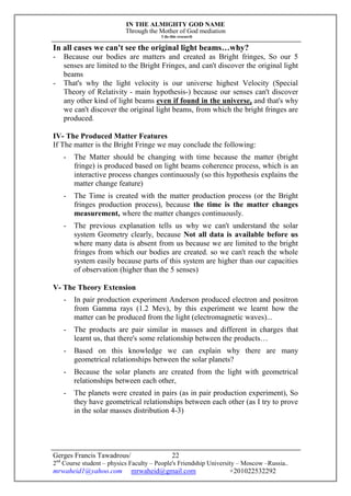 IN THE ALMIGHTY GOD NAME
Through the Mother of God mediation
I do this research
Gerges Francis Tawadrous/
2nd
Course student – physics Faculty – People's Friendship University – Moscow –Russia..
mrwaheid1@yahoo.com mrwaheid@gmail.com +201022532292
22
In all cases we can't see the original light beams…why?
- Because our bodies are matters and created as Bright fringes, So our 5
senses are limited to the Bright Fringes, and can't discover the original light
beams
- That's why the light velocity is our universe highest Velocity (Special
Theory of Relativity - main hypothesis-) because our senses can't discover
any other kind of light beams even if found in the universe, and that's why
we can't discover the original light beams, from which the bright fringes are
produced.
IV- The Produced Matter Features
If The matter is the Bright Fringe we may conclude the following:
- The Matter should be changing with time because the matter (bright
fringe) is produced based on light beams coherence process, which is an
interactive process changes continuously (so this hypothesis explains the
matter change feature)
- The Time is created with the matter production process (or the Bright
fringes production process), because the time is the matter changes
measurement, where the matter changes continuously.
- The previous explanation tells us why we can't understand the solar
system Geometry clearly, because Not all data is available before us
where many data is absent from us because we are limited to the bright
fringes from which our bodies are created. so we can't reach the whole
system easily because parts of this system are higher than our capacities
of observation (higher than the 5 senses)
V- The Theory Extension
- In pair production experiment Anderson produced electron and positron
from Gamma rays (1.2 Mev), by this experiment we learnt how the
matter can be produced from the light (electromagnetic waves)...
- The products are pair similar in masses and different in charges that
learnt us, that there's some relationship between the products…
- Based on this knowledge we can explain why there are many
geometrical relationships between the solar planets?
- Because the solar planets are created from the light with geometrical
relationships between each other,
- The planets were created in pairs (as in pair production experiment), So
they have geometrical relationships between each other (as I try to prove
in the solar masses distribution 4-3)
 