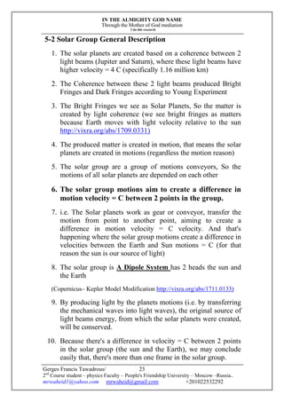IN THE ALMIGHTY GOD NAME
Through the Mother of God mediation
I do this research
Gerges Francis Tawadrous/
2nd
Course student – physics Faculty – People's Friendship University – Moscow –Russia..
mrwaheid1@yahoo.com mrwaheid@gmail.com +201022532292
23
5-2 Solar Group General Description
1. The solar planets are created based on a coherence between 2
light beams (Jupiter and Saturn), where these light beams have
higher velocity = 4 C (specifically 1.16 million km)
2. The Coherence between these 2 light beams produced Bright
Fringes and Dark Fringes according to Young Experiment
3. The Bright Fringes we see as Solar Planets, So the matter is
created by light coherence (we see bright fringes as matters
because Earth moves with light velocity relative to the sun
http://vixra.org/abs/1709.0331)
4. The produced matter is created in motion, that means the solar
planets are created in motions (regardless the motion reason)
5. The solar group are a group of motions conveyors, So the
motions of all solar planets are depended on each other
6. The solar group motions aim to create a difference in
motion velocity = C between 2 points in the group.
7. i.e. The Solar planets work as gear or conveyor, transfer the
motion from point to another point, aiming to create a
difference in motion velocity = C velocity. And that's
happening where the solar group motions create a difference in
velocities between the Earth and Sun motions = C (for that
reason the sun is our source of light)
8. The solar group is A Dipole System has 2 heads the sun and
the Earth
(Copernicus– Kepler Model Modification http://vixra.org/abs/1711.0133)
9. By producing light by the planets motions (i.e. by transferring
the mechanical waves into light waves), the original source of
light beams energy, from which the solar planets were created,
will be conserved.
10. Because there's a difference in velocity = C between 2 points
in the solar group (the sun and the Earth), we may conclude
easily that, there's more than one frame in the solar group.
 