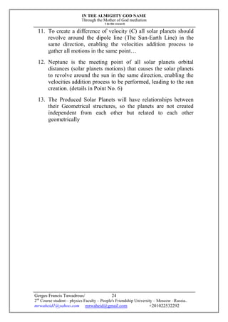 IN THE ALMIGHTY GOD NAME
Through the Mother of God mediation
I do this research
Gerges Francis Tawadrous/
2nd
Course student – physics Faculty – People's Friendship University – Moscow –Russia..
mrwaheid1@yahoo.com mrwaheid@gmail.com +201022532292
24
11. To create a difference of velocity (C) all solar planets should
revolve around the dipole line (The Sun-Earth Line) in the
same direction, enabling the velocities addition process to
gather all motions in the same point…
12. Neptune is the meeting point of all solar planets orbital
distances (solar planets motions) that causes the solar planets
to revolve around the sun in the same direction, enabling the
velocities addition process to be performed, leading to the sun
creation. (details in Point No. 6)
13. The Produced Solar Planets will have relationships between
their Geometrical structures, so the planets are not created
independent from each other but related to each other
geometrically
 