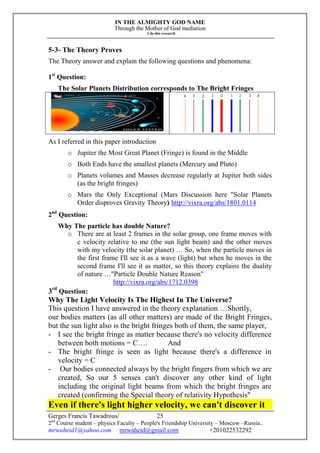 IN THE ALMIGHTY GOD NAME
Through the Mother of God mediation
I do this research
Gerges Francis Tawadrous/
2nd
Course student – physics Faculty – People's Friendship University – Moscow –Russia..
mrwaheid1@yahoo.com mrwaheid@gmail.com +201022532292
25
5-3- The Theory Proves
The Theory answer and explain the following questions and phenomena:
1st
Question:
The Solar Planets Distribution corresponds to The Bright Fringes
As I referred in this paper introduction
o Jupiter the Most Great Planet (Fringe) is found in the Middle
o Both Ends have the smallest planets (Mercury and Pluto)
o Planets volumes and Masses decrease regularly at Jupiter both sides
(as the bright fringes)
o Mars the Only Exceptional (Mars Discussion here "Solar Planets
Order disproves Gravity Theory) http://vixra.org/abs/1801.0114
2nd
Question:
Why The particle has double Nature?
o There are at least 2 frames in the solar group, one frame moves with
c velocity relative to me (the sun light beam) and the other moves
with my velocity (the solar planet) … So, when the particle moves in
the first frame I'll see it as a wave (light) but when he moves in the
second frame I'll see it as matter, so this theory explains the duality
of nature …"Particle Double Nature Reason"
http://vixra.org/abs/1712.0398
3rd
Question:
Why The Light Velocity Is The Highest In The Universe?
This question I have answered in the theory explanation …Shortly,
our bodies matters (as all other matters) are made of the Bright Fringes,
but the sun light also is the bright fringes both of them, the same player,
- I see the bright fringe as matter because there's no velocity difference
between both motions = C…. And
- The bright fringe is seen as light because there's a difference in
velocity = C
- Our bodies connected always by the bright fingers from which we are
created, So our 5 senses can't discover any other kind of light
including the original light beams from which the bright fringes are
created (confirming the Special theory of relativity Hypothesis"
Even if there's light higher velocity, we can't discover it
 