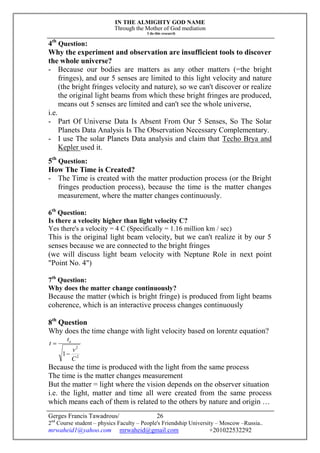 IN THE ALMIGHTY GOD NAME
Through the Mother of God mediation
I do this research
Gerges Francis Tawadrous/
2nd
Course student – physics Faculty – People's Friendship University – Moscow –Russia..
mrwaheid1@yahoo.com mrwaheid@gmail.com +201022532292
26
4th
Question:
Why the experiment and observation are insufficient tools to discover
the whole universe?
- Because our bodies are matters as any other matters (=the bright
fringes), and our 5 senses are limited to this light velocity and nature
(the bright fringes velocity and nature), so we can't discover or realize
the original light beams from which these bright fringes are produced,
means out 5 senses are limited and can't see the whole universe,
i.e.
- Part Of Universe Data Is Absent From Our 5 Senses, So The Solar
Planets Data Analysis Is The Observation Necessary Complementary.
- I use The solar Planets Data analysis and claim that Techo Brya and
Kepler used it.
5th
Question:
How The Time is Created?
- The Time is created with the matter production process (or the Bright
fringes production process), because the time is the matter changes
measurement, where the matter changes continuously.
6th
Question:
Is there a velocity higher than light velocity C?
Yes there's a velocity = 4 C (Specifically = 1.16 million km / sec)
This is the original light beam velocity, but we can't realize it by our 5
senses because we are connected to the bright fringes
(we will discuss light beam velocity with Neptune Role in next point
"Point No. 4")
7th
Question:
Why does the matter change continuously?
Because the matter (which is bright fringe) is produced from light beams
coherence, which is an interactive process changes continuously
8th
Question
Why does the time change with light velocity based on lorentz equation?
2
2
1
C
v
t
t o


Because the time is produced with the light from the same process
The time is the matter changes measurement
But the matter = light where the vision depends on the observer situation
i.e. the light, matter and time all were created from the same process
which means each of them is related to the others by nature and origin …
 
