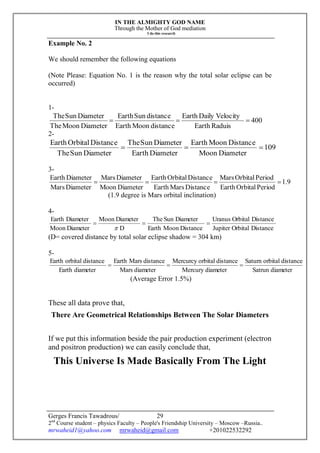 IN THE ALMIGHTY GOD NAME
Through the Mother of God mediation
I do this research
Gerges Francis Tawadrous/
2nd
Course student – physics Faculty – People's Friendship University – Moscow –Russia..
mrwaheid1@yahoo.com mrwaheid@gmail.com +201022532292
29
Example No. 2
We should remember the following equations
(Note Please: Equation No. 1 is the reason why the total solar eclipse can be
occurred)
1-
400
RaduisEarth
VelocityDailyEarth
distanceMoonEarth
distanceSunEarth
DiameterMoonThe
DiameterSunThe

2-
109
DiameterMoon
DistanceMoonEarth
DiameterEarth
DiameterSunThe
DiameterSunThe
DistanceOrbitalEarth

3-
9.1
PeriodOrbitalEarth
PeriodOrbitalMars
DistanceMarsEarth
DistanceOrbitalEarth
DiameterMoon
DiameterMars
DiameterMars
DiameterEarth

(1.9 degree is Mars orbital inclination)
4-
DistanceOrbitalJupiter
DistanceOrbitalUranus
DistanceMoonEarth
DiameterSunThe
D
DiameterMoon
DiameterMoon
DiameterEarth


(D= covered distance by total solar eclipse shadow = 304 km)
5-
diameterSatrun
distanceorbitalSaturn
diameterMercury
distanceorbitalMercurcy
diameterMars
distanceMarsEarth
diameterEarth
distanceorbitalEarth

(Average Error 1.5%)
These all data prove that,
There Are Geometrical Relationships Between The Solar Diameters
If we put this information beside the pair production experiment (electron
and positron production) we can easily conclude that,
This Universe Is Made Basically From The Light
 