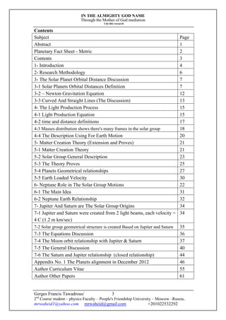 IN THE ALMIGHTY GOD NAME
Through the Mother of God mediation
I do this research
Gerges Francis Tawadrous/
2nd
Course student – physics Faculty – People's Friendship University – Moscow –Russia..
mrwaheid1@yahoo.com mrwaheid@gmail.com +201022532292
3
Contents
Subject Page
Abstract 1
Planetary Fact Sheet - Metric 2
Contents 3
1- Introduction 4
2- Research Methodology 6
3- The Solar Planet Orbital Distance Discussion 7
3-1 Solar Planets Orbital Distances Definition 7
3-2 – Newton Gravitation Equation 12
3-3 Curved And Straight Lines (The Discussion) 13
4- The Light Production Process 15
4-1 Light Production Equation 15
4-2 time and distance definitions 17
4-3 Masses distribution shows there's many frames in the solar group 18
4-4 The Description Using For Earth Motion 20
5- Matter Creation Theory (Extension and Proves) 21
5-1 Matter Creation Theory 21
5-2 Solar Group General Description 23
5-3 The Theory Proves 25
5-4 Planets Geometrical relationships 27
5-5 Earth Loaded Velocity 30
6- Neptune Role in The Solar Group Motions 22
6-1 The Main Idea 31
6-2 Neptune Earth Relationship 32
7- Jupiter And Saturn are The Solar Group Origins 34
7-1 Jupiter and Saturn were created from 2 light beams, each velocity =
4 C (1.2 m km/sec)
34
7-2 Solar group geometrical structure is created Based on Jupiter and Saturn 35
7-3 The Equations Discussion 36
7-4 The Moon orbit relationship with Jupiter & Saturn 37
7-5 The General Discussion 40
7-6 The Saturn and Jupiter relationship (closed relationship) 44
Appendix No. 1 The Planets alignment in December 2012 46
Author Curriculum Vitae 55
Author Other Papers 61
 