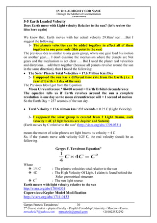 IN THE ALMIGHTY GOD NAME
Through the Mother of God mediation
I do this research
Gerges Francis Tawadrous/
2nd
Course student – physics Faculty – People's Friendship University – Moscow –Russia..
mrwaheid1@yahoo.com mrwaheid@gmail.com +201022532292
30
5-5 Earth Loaded Velocity
Does Earth move with Light velocity Relative to the sun? (let's review the
idea here again)
We know that, Earth moves with her actual velocity 29.8km/ sec ….But I
suggest the following:
1- The planets velocities can be added together to effect all of them
together in one point only (this point is the sun)
The previous idea is similar to any gears group, where one gear load his motion
on another gear…. I don't examine the mechanism where the planets are Not
gears and the mechanism is not clear …. But I used the planet real velocities
and directions… add them together (because all planets revolve around the sun
in the same direction), then I found the following:
 The Solar Planets Total Velocities = 17.6 Million Km /Day
2- I supposed the sun has a different time rate from the Earth ( i.e. 1
year of Earth = 1 day of the sun)
The Previous Idea I got from the Equation
Moon Circumference * 86400 second = Earth Orbital circumference
The equation tells us if Earth revolves around the sun a complete
revolution in one day so the moon circumference will = 1 second of motion
So the Earth Day = 237 seconds of the sun day
 Total Velocity = 17.6 million km / 237 seconds = 0.25 C (Light Velocity)
3- I supposed the solar group is created from 2 Light Beams, each
velocity = 4C (2 light beams are Jupiter and Saturn)
(Earth moves by C relative to the sun" (http://vixra.org/abs/1709.0331)
means the matter of solar planets are light beams its velocity = 4 C
So, if the planets move with velocity 0.25 C, the real velocity should be as
following
Gerges F. Tawdrous Equation"
2
4
4
1
CCC 
Where
 1/4 C : The planets velocities total relative to the sun
 4C : The High Velocity Of Light, I claim is found behind the
Solar geometrical structure
 C2
: The sun light source
Earth moves with light velocity relative to the sun
http://vixra.org/abs/1709.0331
Copernicus-Kepler Model Modification
http://vixra.org/abs/1711.0133
 